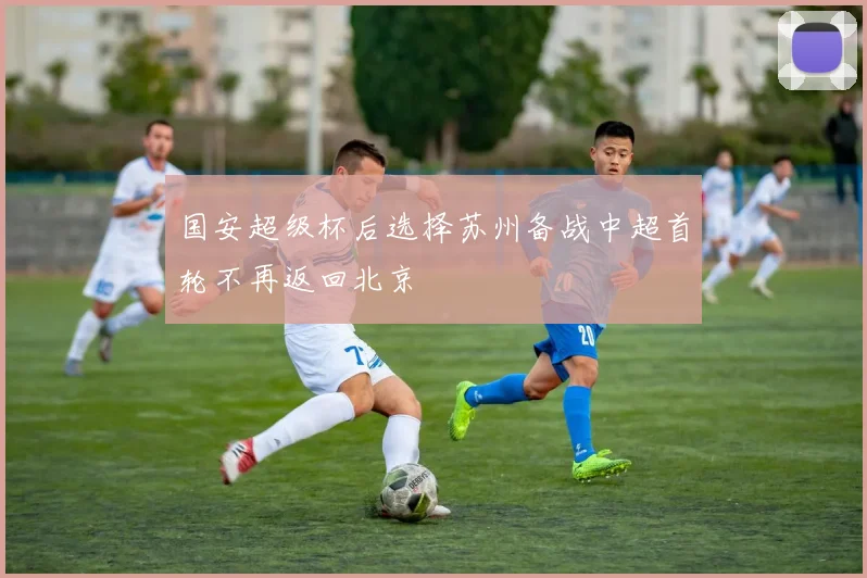 国安超级杯后选择苏州备战中超首轮不再返回北京