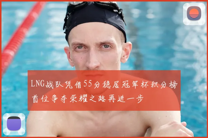 LNG战队凭借55分稳居冠军杯积分榜首位争夺荣耀之路再进一步