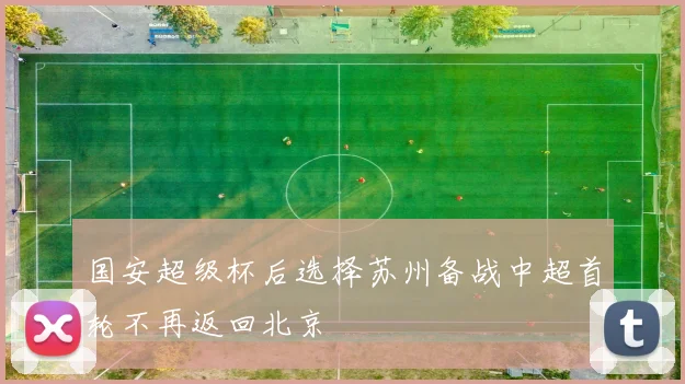 国安超级杯后选择苏州备战中超首轮不再返回北京