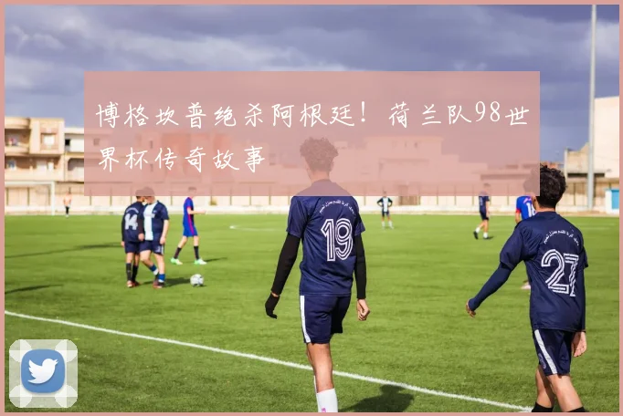 博格坎普绝杀阿根廷！荷兰队98世界杯传奇故事