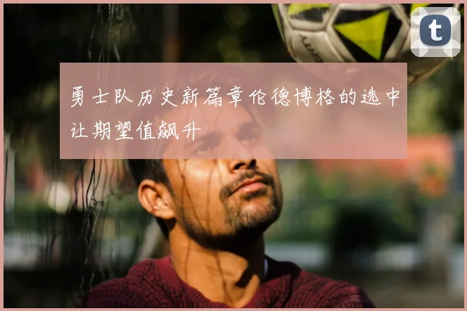 勇士队历史新篇章伦德博格的选中让期望值飙升