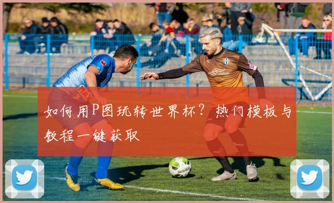 如何用P图玩转世界杯？热门模板与教程一键获取