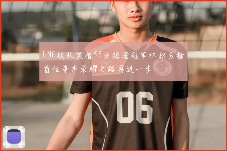 LNG战队凭借55分稳居冠军杯积分榜首位争夺荣耀之路再进一步