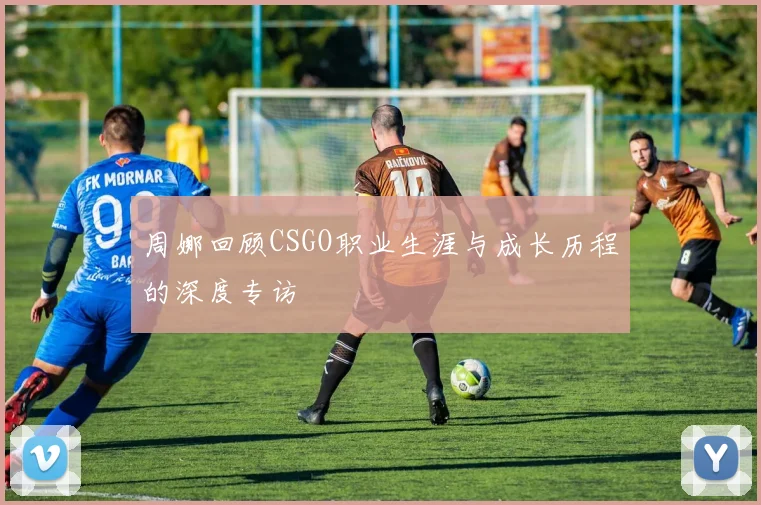 周娜回顾CSGO职业生涯与成长历程的深度专访