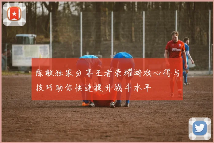 陈敏独家分享王者荣耀游戏心得与技巧助你快速提升战斗水平