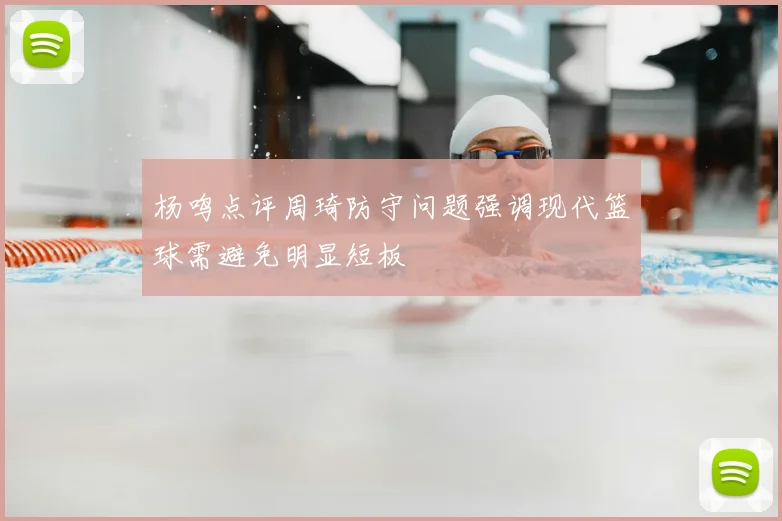 杨鸣点评周琦防守问题强调现代篮球需避免明显短板